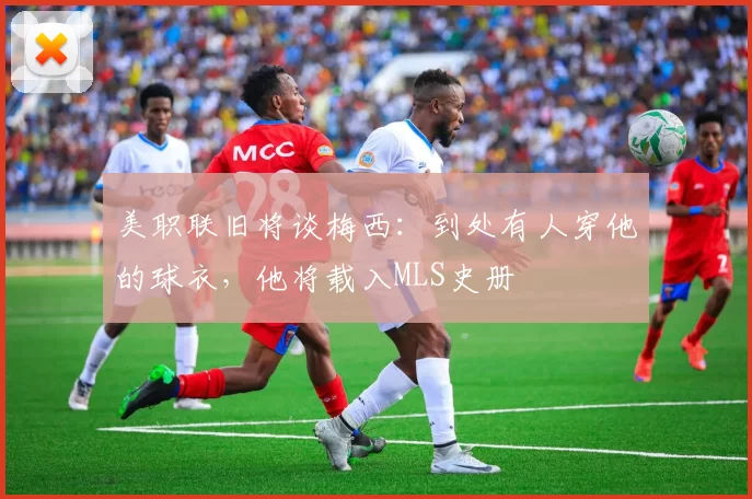 美职联旧将谈梅西：到处有人穿他的球衣，他将载入MLS史册