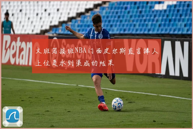 文班若接班NBA门面皮尔斯直言捧人上位是水到渠成的结果