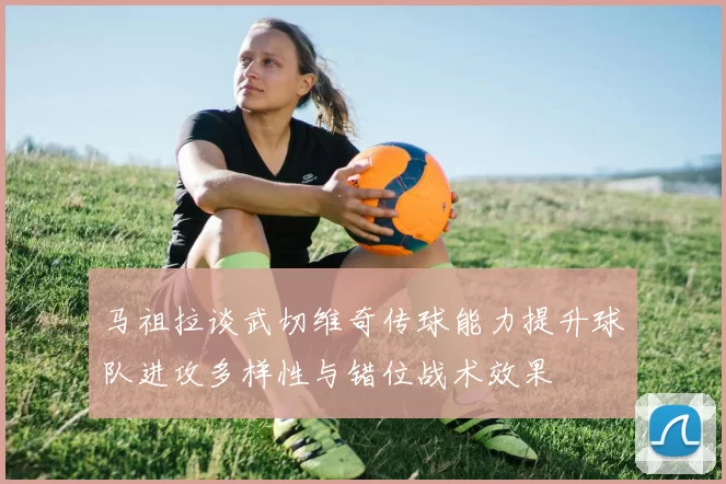 马祖拉谈武切维奇传球能力提升球队进攻多样性与错位战术效果