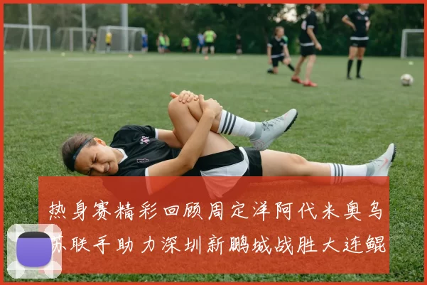 热身赛精彩回顾周定洋阿代米奥乌苏联手助力深圳新鹏城战胜大连鲲城
