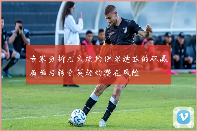 专家分析尤文续约伊尔迪兹的双赢局面与转会英超的潜在风险