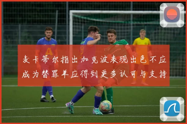 麦卡蒂尔指出加克波表现出色不应成为替罪羊应得到更多认可与支持