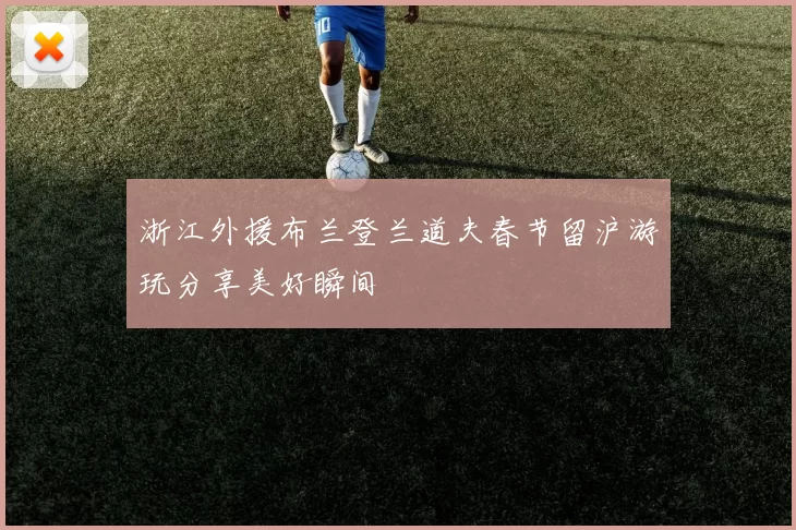 浙江外援布兰登兰道夫春节留沪游玩分享美好瞬间