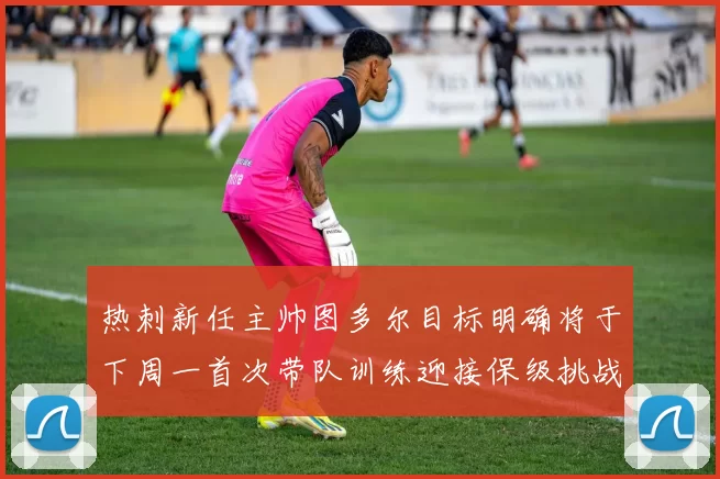 热刺新任主帅图多尔目标明确将于下周一首次带队训练迎接保级挑战