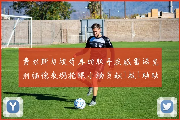 费尔斯与埃奇库姆联手发威雷诺克利福德表现抢眼小杨贡献1板1助助力球队