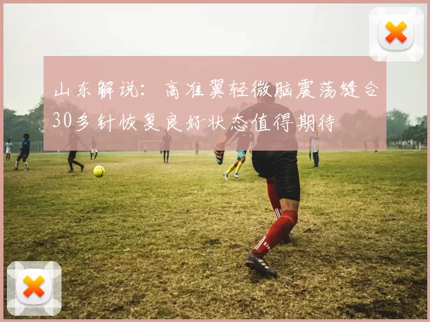 山东解说：高准翼轻微脑震荡缝合30多针恢复良好状态值得期待