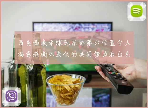 马克西表示球队东部第六位置令人满意感谢队友们的共同努力和出色表现