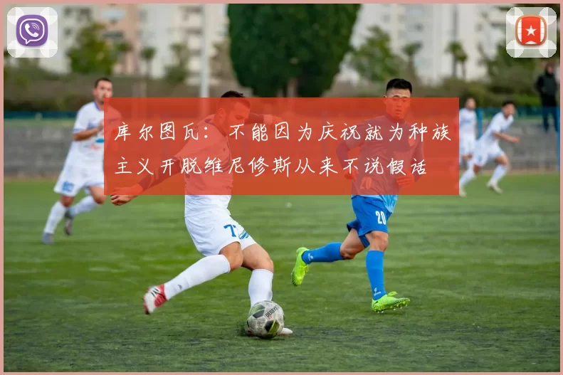 库尔图瓦：不能因为庆祝就为种族主义开脱维尼修斯从来不说假话