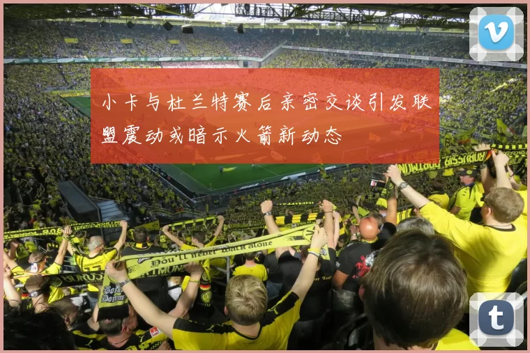 小卡与杜兰特赛后亲密交谈引发联盟震动或暗示火箭新动态