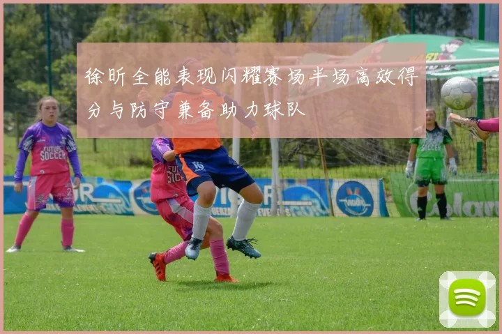 徐昕全能表现闪耀赛场半场高效得分与防守兼备助力球队
