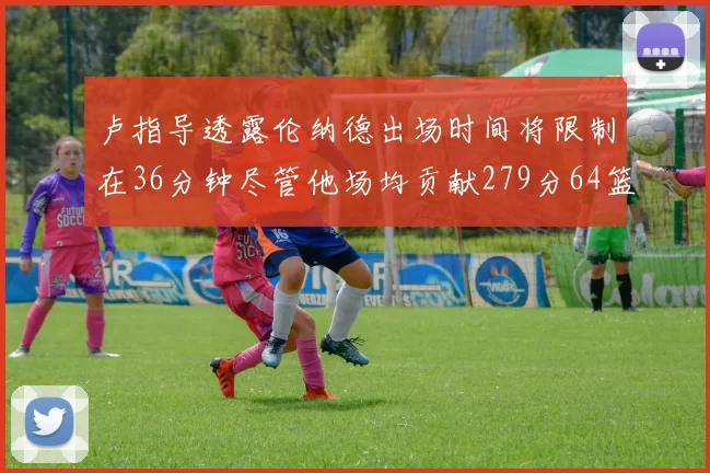 卢指导透露伦纳德出场时间将限制在36分钟尽管他场均贡献279分64篮板37助攻