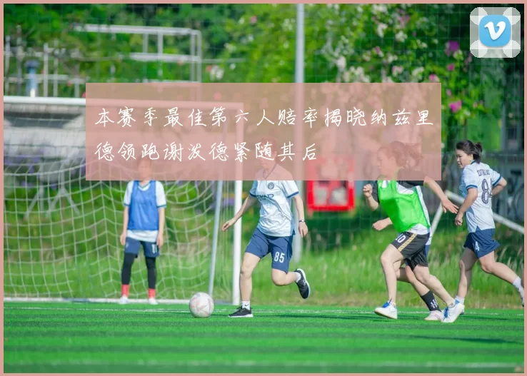 本赛季最佳第六人赔率揭晓纳兹里德领跑谢泼德紧随其后