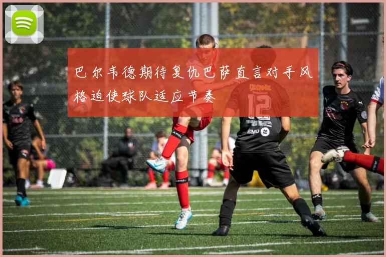 巴尔韦德期待复仇巴萨直言对手风格迫使球队适应节奏