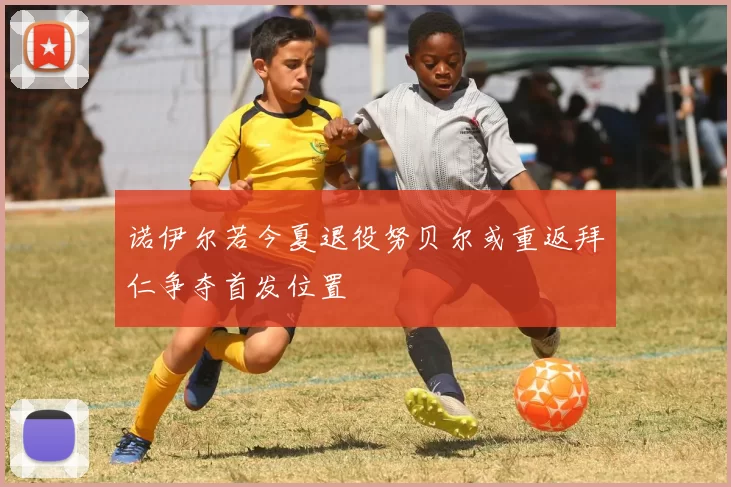 诺伊尔若今夏退役努贝尔或重返拜仁争夺首发位置