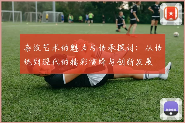 杂技艺术的魅力与传承探讨：从传统到现代的精彩演绎与创新发展